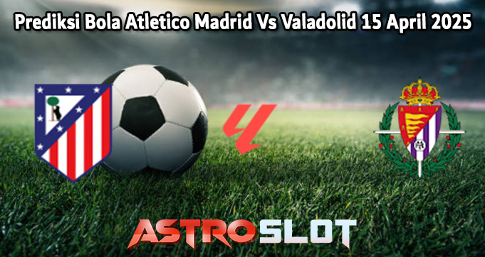Prediksi Bola Atletico Madrid Vs Valladolid 15 April 2025