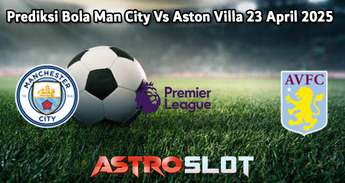 Prediksi Bola Man City Vs Aston Villa 23 April 2025