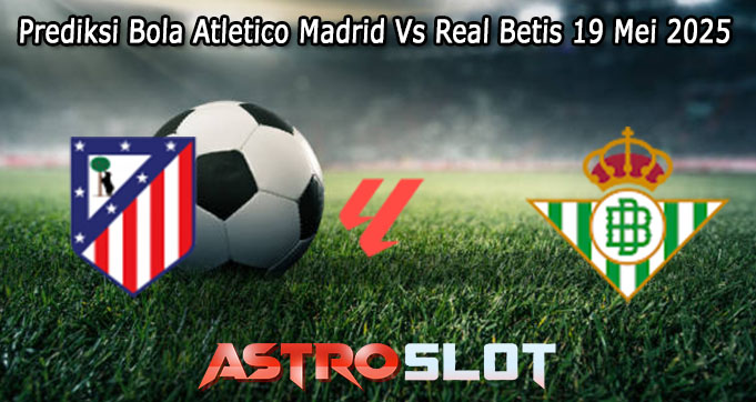 Prediksi Bola Atletico Madrid Vs Real Betis 19 Mei 2025